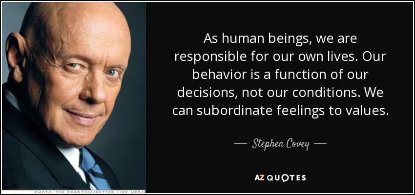 As human beings, we are responsible for our own lives. Our behavior is a function of our decisions, not our conditions. We can subordinate feelings to values. - Stephen Covey
