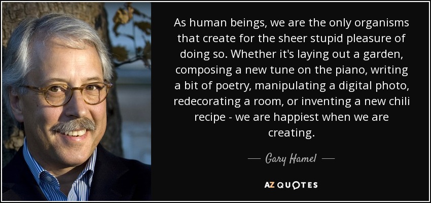 As human beings, we are the only organisms that create for the sheer stupid pleasure of doing so. Whether it's laying out a garden, composing a new tune on the piano, writing a bit of poetry, manipulating a digital photo, redecorating a room, or inventing a new chili recipe - we are happiest when we are creating. - Gary Hamel