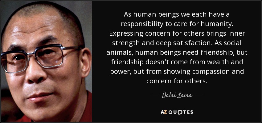 As human beings we each have a responsibility to care for humanity. Expressing concern for others brings inner strength and deep satisfaction. As social animals, human beings need friendship, but friendship doesn't come from wealth and power, but from showing compassion and concern for others. - Dalai Lama