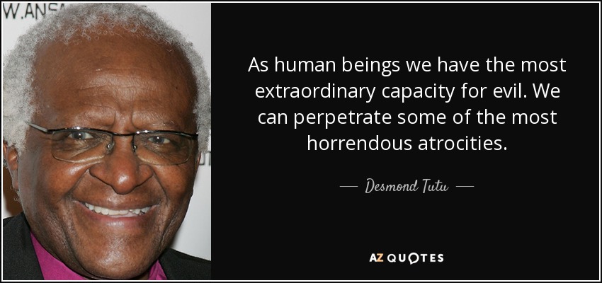As human beings we have the most extraordinary capacity for evil. We can perpetrate some of the most horrendous atrocities. - Desmond Tutu