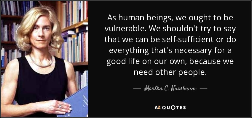 As human beings, we ought to be vulnerable. We shouldn't try to say that we can be self-sufficient or do everything that's necessary for a good life on our own, because we need other people. - Martha C. Nussbaum