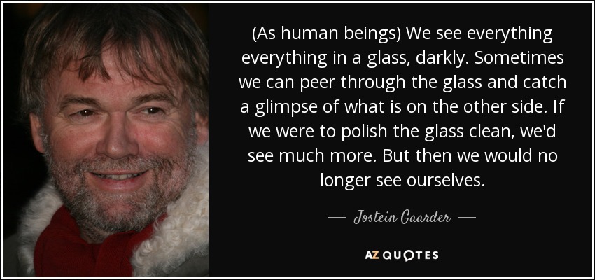 (As human beings) We see everything everything in a glass, darkly. Sometimes we can peer through the glass and catch a glimpse of what is on the other side. If we were to polish the glass clean, we'd see much more. But then we would no longer see ourselves. - Jostein Gaarder
