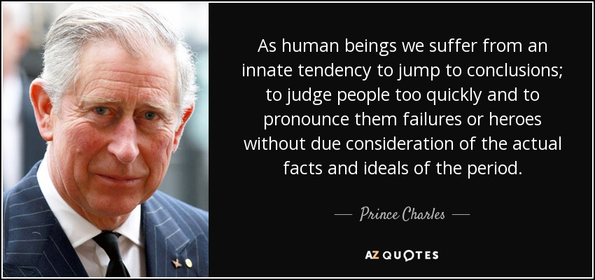 As human beings we suffer from an innate tendency to jump to conclusions; to judge people too quickly and to pronounce them failures or heroes without due consideration of the actual facts and ideals of the period. - Prince Charles
