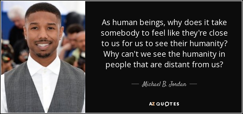 As human beings, why does it take somebody to feel like they're close to us for us to see their humanity? Why can't we see the humanity in people that are distant from us? - Michael B. Jordan