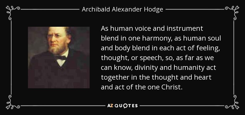 As human voice and instrument blend in one harmony, as human soul and body blend in each act of feeling, thought, or speech, so, as far as we can know, divinity and humanity act together in the thought and heart and act of the one Christ. - Archibald Alexander Hodge