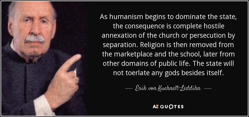 As humanism begins to dominate the state, the consequence is complete hostile annexation of the church or persecution by separation. Religion is then removed from the marketplace and the school, later from other domains of public life. The state will not toerlate any gods besides itself. - Erik von Kuehnelt-Leddihn