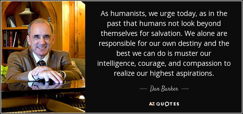 As humanists, we urge today, as in the past that humans not look beyond themselves for salvation. We alone are responsible for our own destiny and the best we can do is muster our intelligence, courage, and compassion to realize our highest aspirations. - Dan Barker