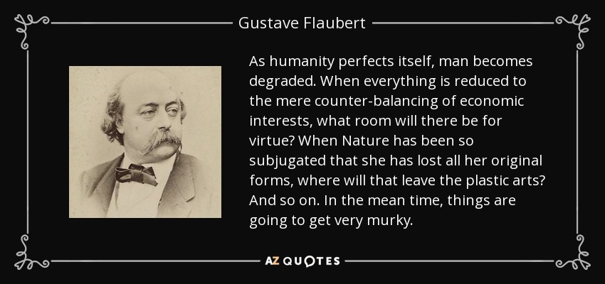 As humanity perfects itself, man becomes degraded. When everything is reduced to the mere counter-balancing of economic interests, what room will there be for virtue? When Nature has been so subjugated that she has lost all her original forms, where will that leave the plastic arts? And so on. In the mean time, things are going to get very murky. - Gustave Flaubert