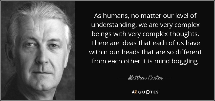 As humans, no matter our level of understanding, we are very complex beings with very complex thoughts. There are ideas that each of us have within our heads that are so different from each other it is mind boggling. - Matthew Carter