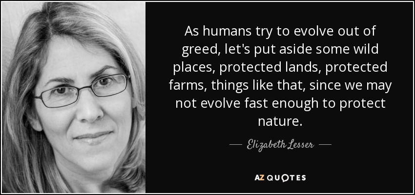 As humans try to evolve out of greed, let's put aside some wild places, protected lands, protected farms, things like that, since we may not evolve fast enough to protect nature. - Elizabeth Lesser