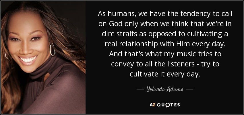 As humans, we have the tendency to call on God only when we think that we're in dire straits as opposed to cultivating a real relationship with Him every day. And that's what my music tries to convey to all the listeners - try to cultivate it every day. - Yolanda Adams