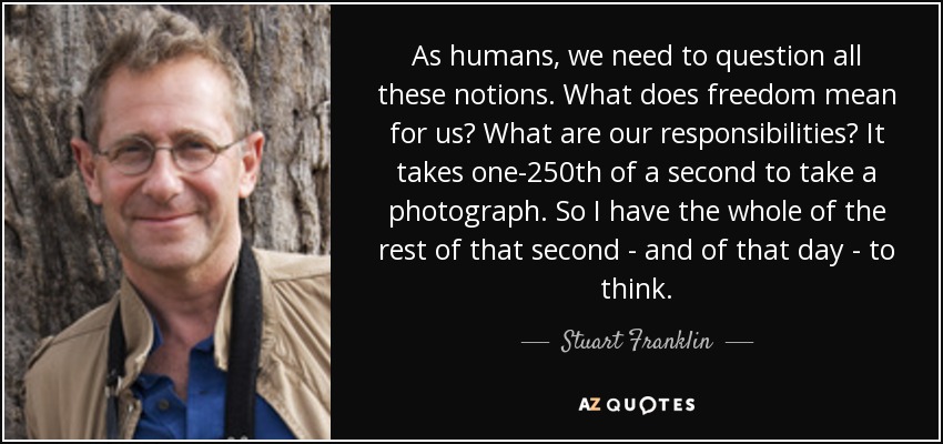 As humans, we need to question all these notions. What does freedom mean for us? What are our responsibilities? It takes one-250th of a second to take a photograph. So I have the whole of the rest of that second - and of that day - to think. - Stuart Franklin