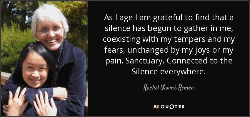 As I age I am grateful to find that a silence has begun to gather in me, coexisting with my tempers and my fears, unchanged by my joys or my pain. Sanctuary. Connected to the Silence everywhere. - Rachel Naomi Remen