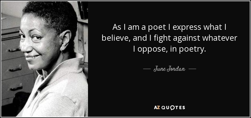 As I am a poet I express what I believe, and I fight against whatever I oppose, in poetry. - June Jordan