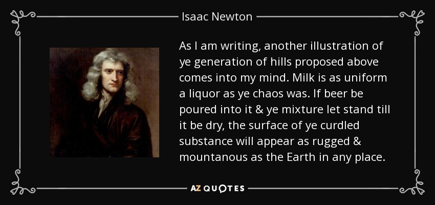 As I am writing, another illustration of ye generation of hills proposed above comes into my mind. Milk is as uniform a liquor as ye chaos was. If beer be poured into it & ye mixture let stand till it be dry, the surface of ye curdled substance will appear as rugged & mountanous as the Earth in any place. - Isaac Newton