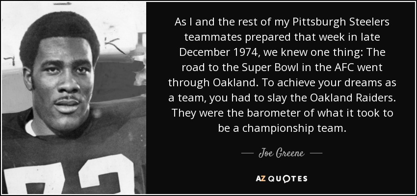 As I and the rest of my Pittsburgh Steelers teammates prepared that week in late December 1974, we knew one thing: The road to the Super Bowl in the AFC went through Oakland. To achieve your dreams as a team, you had to slay the Oakland Raiders. They were the barometer of what it took to be a championship team. - Joe Greene