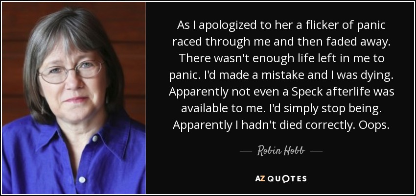 As I apologized to her a flicker of panic raced through me and then faded away. There wasn't enough life left in me to panic. I'd made a mistake and I was dying. Apparently not even a Speck afterlife was available to me. I'd simply stop being. Apparently I hadn't died correctly. Oops. - Robin Hobb