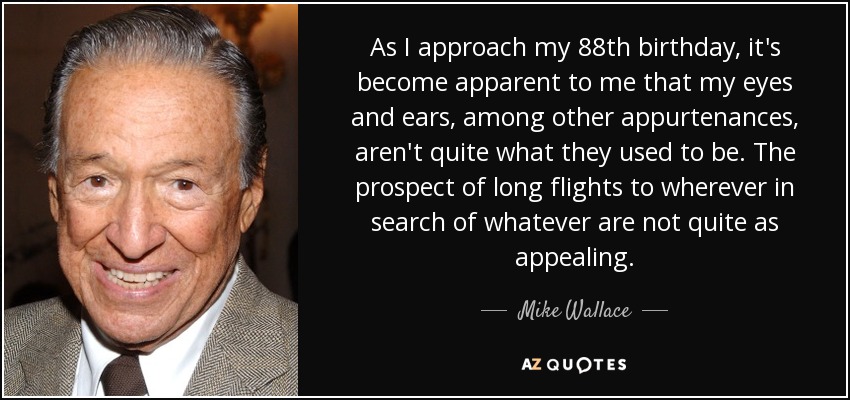 As I approach my 88th birthday, it's become apparent to me that my eyes and ears, among other appurtenances, aren't quite what they used to be. The prospect of long flights to wherever in search of whatever are not quite as appealing. - Mike Wallace