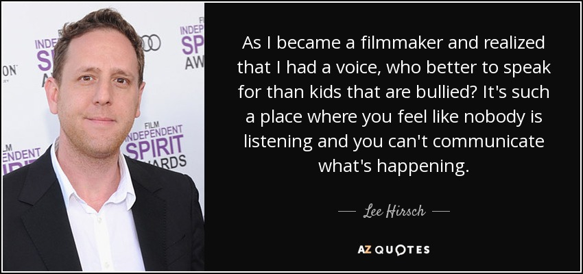 As I became a filmmaker and realized that I had a voice, who better to speak for than kids that are bullied? It's such a place where you feel like nobody is listening and you can't communicate what's happening. - Lee Hirsch