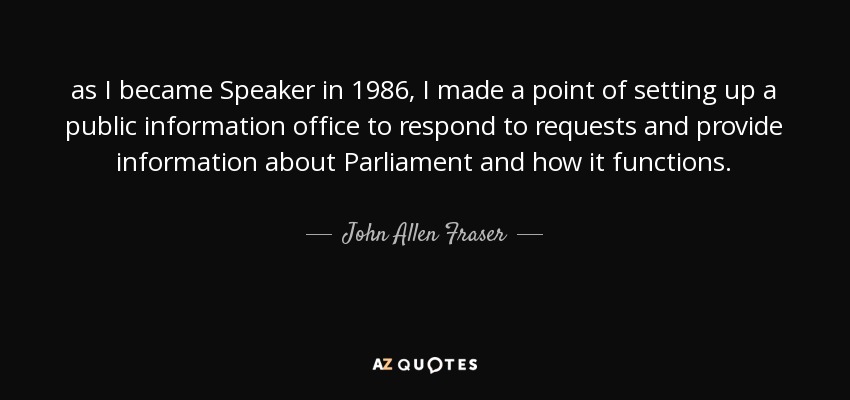 as I became Speaker in 1986, I made a point of setting up a public information office to respond to requests and provide information about Parliament and how it functions. - John Allen Fraser