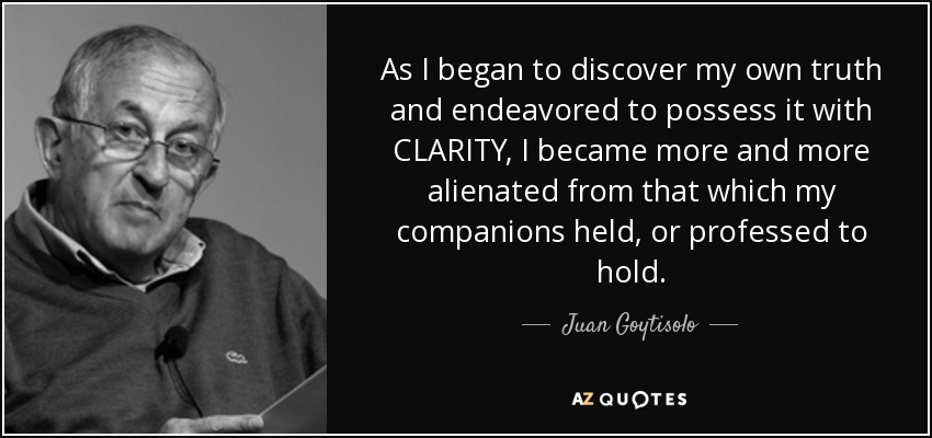 As I began to discover my own truth and endeavored to possess it with CLARITY, I became more and more alienated from that which my companions held, or professed to hold. - Juan Goytisolo