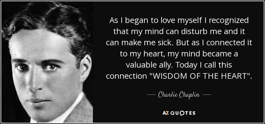 As I began to love myself I recognized that my mind can disturb me and it can make me sick. But as I connected it to my heart, my mind became a valuable ally. Today I call this connection 