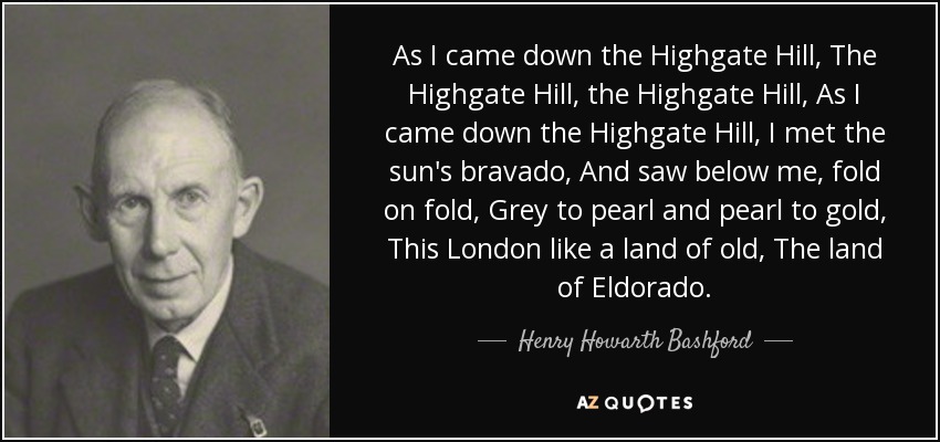 As I came down the Highgate Hill, The Highgate Hill, the Highgate Hill, As I came down the Highgate Hill, I met the sun's bravado, And saw below me, fold on fold, Grey to pearl and pearl to gold, This London like a land of old, The land of Eldorado. - Henry Howarth Bashford