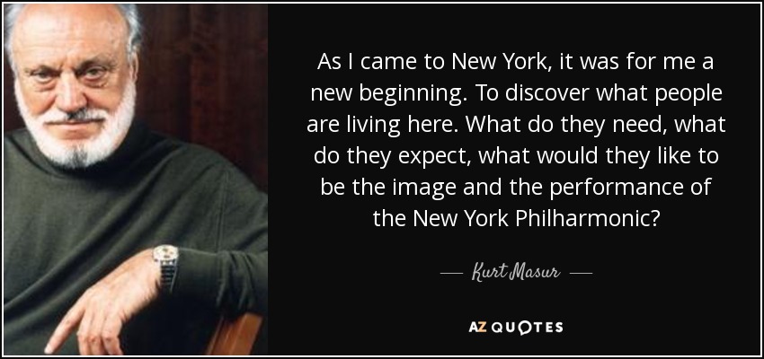 As I came to New York, it was for me a new beginning. To discover what people are living here. What do they need, what do they expect, what would they like to be the image and the performance of the New York Philharmonic? - Kurt Masur