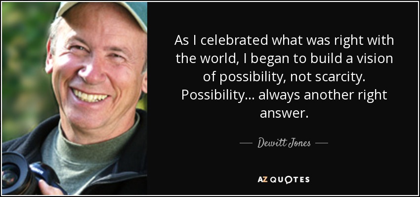 As I celebrated what was right with the world, I began to build a vision of possibility, not scarcity. Possibility... always another right answer. - Dewitt Jones