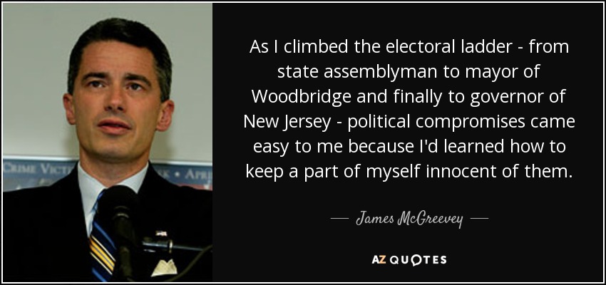 As I climbed the electoral ladder - from state assemblyman to mayor of Woodbridge and finally to governor of New Jersey - political compromises came easy to me because I'd learned how to keep a part of myself innocent of them. - James McGreevey