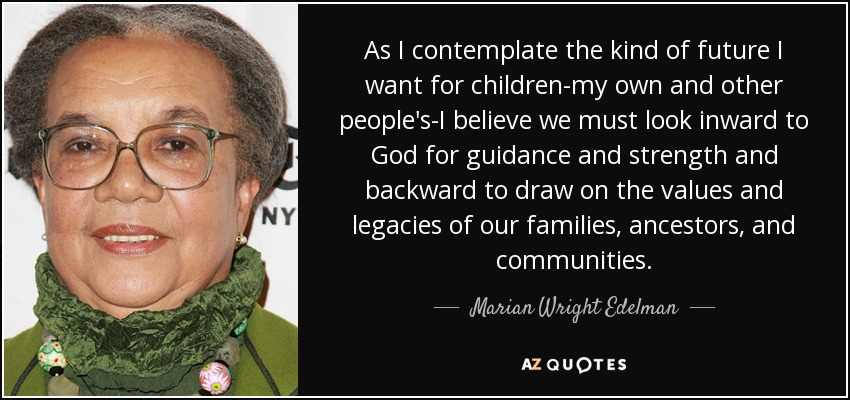 As I contemplate the kind of future I want for children-my own and other people's-I believe we must look inward to God for guidance and strength and backward to draw on the values and legacies of our families, ancestors, and communities. - Marian Wright Edelman