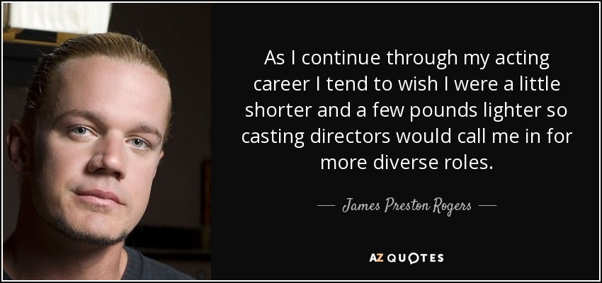 As I continue through my acting career I tend to wish I were a little shorter and a few pounds lighter so casting directors would call me in for more diverse roles. - James Preston Rogers