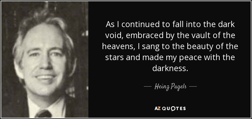 As I continued to fall into the dark void, embraced by the vault of the heavens, I sang to the beauty of the stars and made my peace with the darkness. - Heinz Pagels