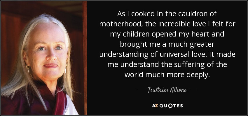 As I cooked in the cauldron of motherhood, the incredible love I felt for my children opened my heart and brought me a much greater understanding of universal love. It made me understand the suffering of the world much more deeply. - Tsultrim Allione