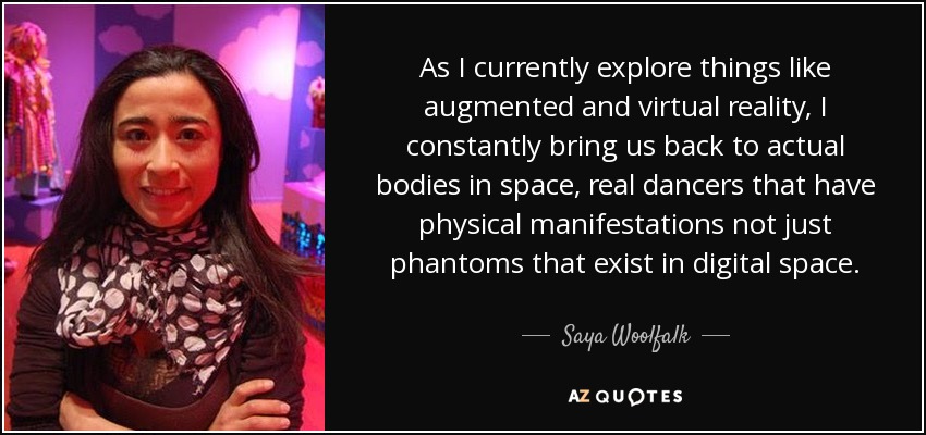 As I currently explore things like augmented and virtual reality, I constantly bring us back to actual bodies in space, real dancers that have physical manifestations not just phantoms that exist in digital space. - Saya Woolfalk