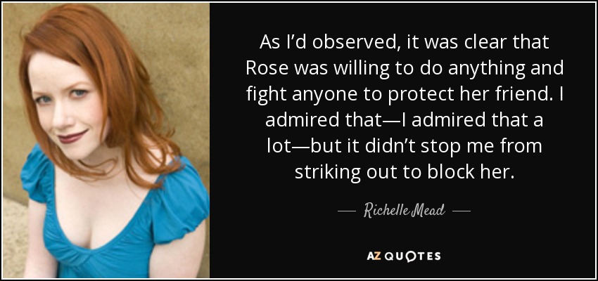 As I’d observed, it was clear that Rose was willing to do anything and fight anyone to protect her friend. I admired that—I admired that a lot—but it didn’t stop me from striking out to block her. - Richelle Mead