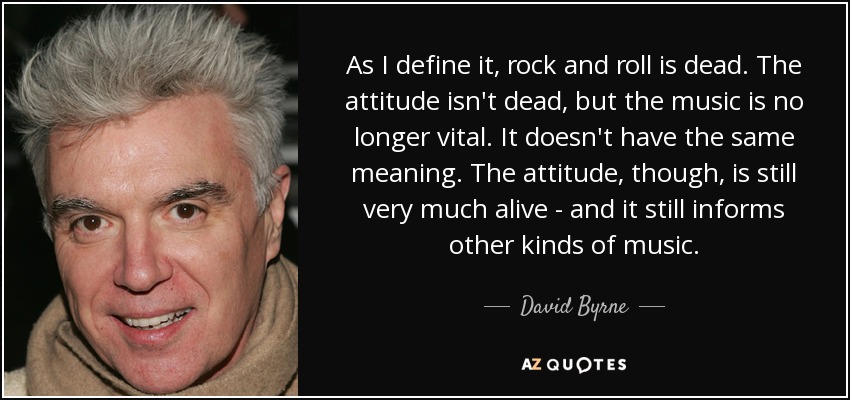 As I define it, rock and roll is dead. The attitude isn't dead, but the music is no longer vital. It doesn't have the same meaning. The attitude, though, is still very much alive - and it still informs other kinds of music. - David Byrne