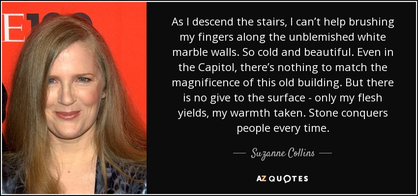 As I descend the stairs, I can’t help brushing my fingers along the unblemished white marble walls. So cold and beautiful. Even in the Capitol, there’s nothing to match the magnificence of this old building. But there is no give to the surface - only my flesh yields, my warmth taken. Stone conquers people every time. - Suzanne Collins