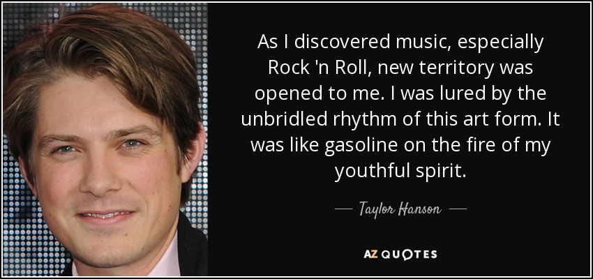 As I discovered music, especially Rock 'n Roll, new territory was opened to me. I was lured by the unbridled rhythm of this art form. It was like gasoline on the fire of my youthful spirit. - Taylor Hanson
