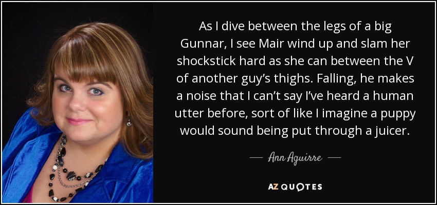 As I dive between the legs of a big Gunnar, I see Mair wind up and slam her shockstick hard as she can between the V of another guy’s thighs. Falling, he makes a noise that I can’t say I’ve heard a human utter before, sort of like I imagine a puppy would sound being put through a juicer. - Ann Aguirre