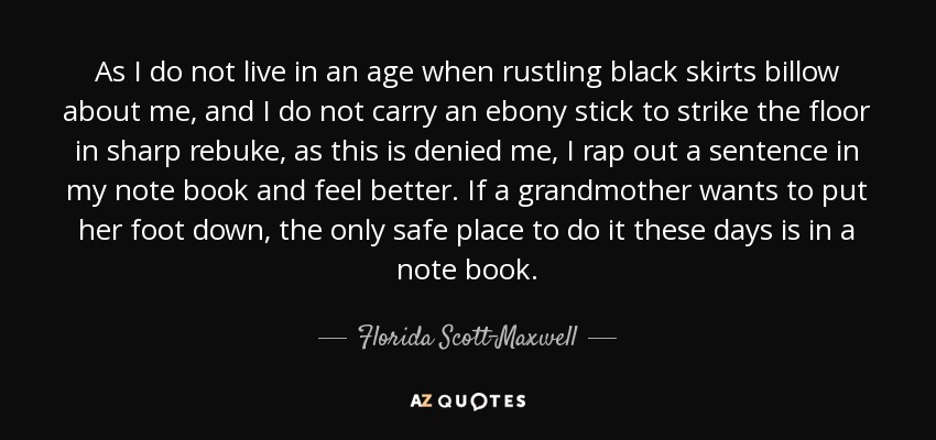 As I do not live in an age when rustling black skirts billow about me, and I do not carry an ebony stick to strike the floor in sharp rebuke, as this is denied me, I rap out a sentence in my note book and feel better. If a grandmother wants to put her foot down, the only safe place to do it these days is in a note book. - Florida Scott-Maxwell