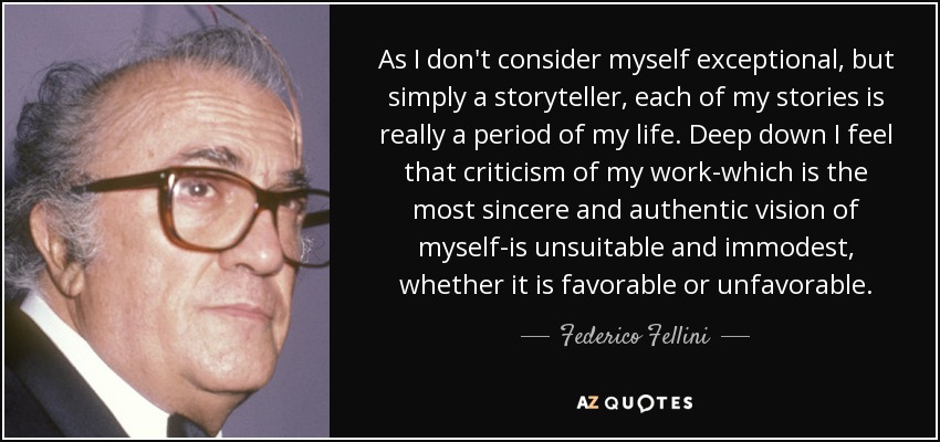 As I don't consider myself exceptional, but simply a storyteller, each of my stories is really a period of my life. Deep down I feel that criticism of my work-which is the most sincere and authentic vision of myself-is unsuitable and immodest, whether it is favorable or unfavorable. - Federico Fellini