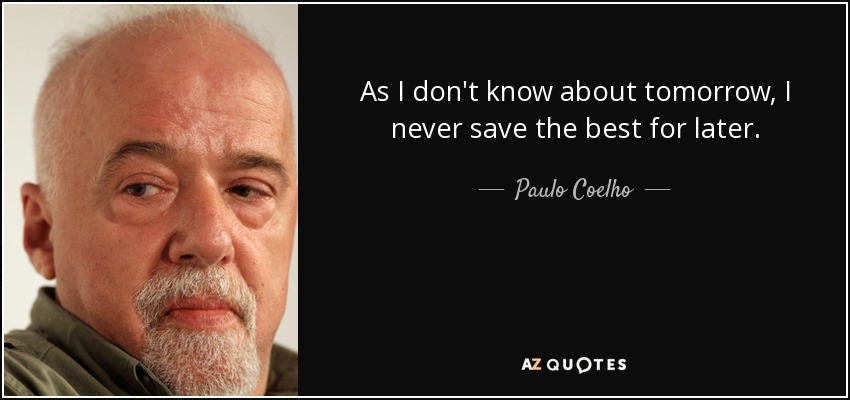 As I don't know about tomorrow, I never save the best for later. - Paulo Coelho