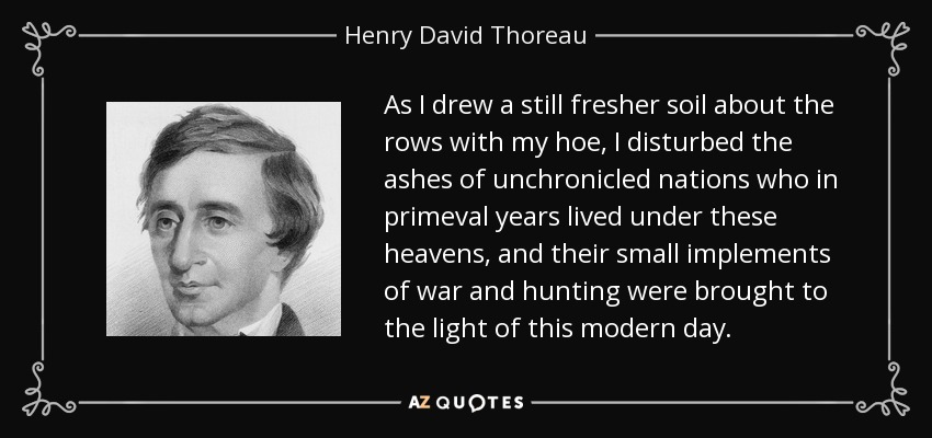 As I drew a still fresher soil about the rows with my hoe, I disturbed the ashes of unchronicled nations who in primeval years lived under these heavens, and their small implements of war and hunting were brought to the light of this modern day. - Henry David Thoreau