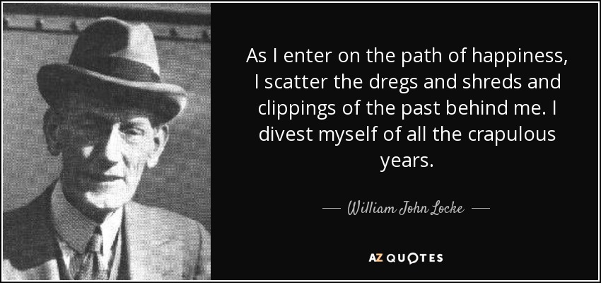 As I enter on the path of happiness, I scatter the dregs and shreds and clippings of the past behind me. I divest myself of all the crapulous years. - William John Locke