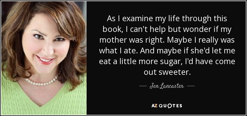 As I examine my life through this book, I can't help but wonder if my mother was right. Maybe I really was what I ate. And maybe if she'd let me eat a little more sugar, I'd have come out sweeter. - Jen Lancaster