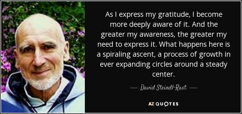 As I express my gratitude, I become more deeply aware of it. And the greater my awareness, the greater my need to express it. What happens here is a spiraling ascent, a process of growth in ever expanding circles around a steady center. - David Steindl-Rast