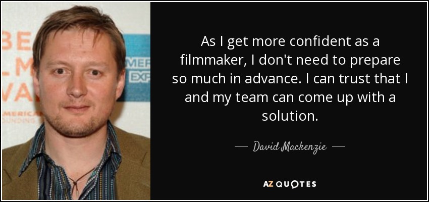 As I get more confident as a filmmaker, I don't need to prepare so much in advance. I can trust that I and my team can come up with a solution. - David Mackenzie