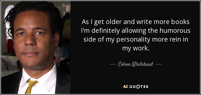 As I get older and write more books I'm definitely allowing the humorous side of my personality more rein in my work. - Colson Whitehead