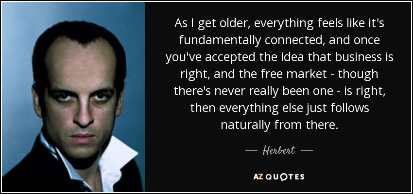 As I get older, everything feels like it's fundamentally connected, and once you've accepted the idea that business is right, and the free market - though there's never really been one - is right, then everything else just follows naturally from there. - Herbert